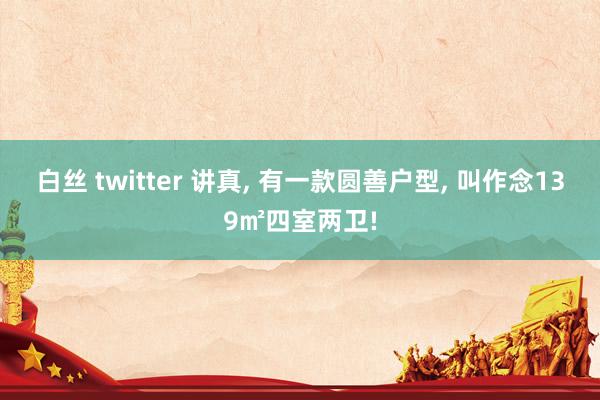 白丝 twitter 讲真， 有一款圆善户型， 叫作念139㎡四室两卫!