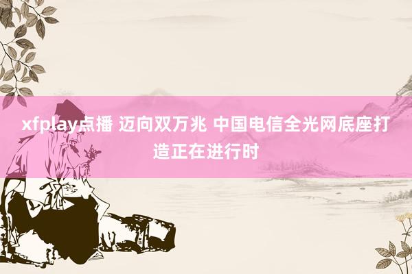 xfplay点播 迈向双万兆 中国电信全光网底座打造正在进行时