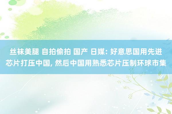 丝袜美腿 自拍偷拍 国产 日媒: 好意思国用先进芯片打压中国， 然后中国用熟悉芯片压制环球市集