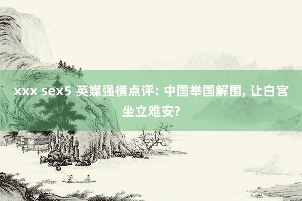 xxx sex5 英媒强横点评: 中国举国解围， 让白宫坐立难安?