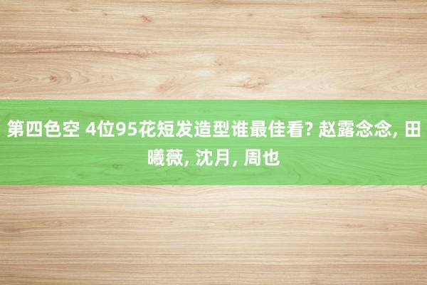 第四色空 4位95花短发造型谁最佳看? 赵露念念， 田曦薇， 沈月， 周也