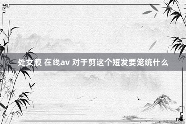 处女膜 在线av 对于剪这个短发要笼统什么
