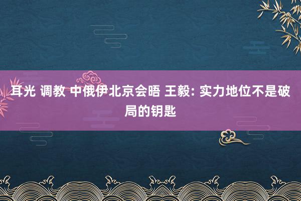 耳光 调教 中俄伊北京会晤 王毅: 实力地位不是破局的钥匙