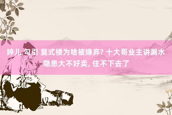 婷儿 勾引 复式楼为啥被嫌弃? 十大哥业主讲漏水隐患大不好卖， 住不下去了