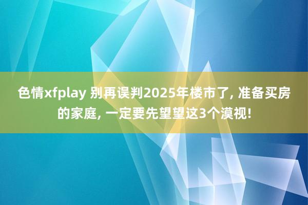 色情xfplay 别再误判2025年楼市了， 准备买房的家庭， 一定要先望望这3个漠视!