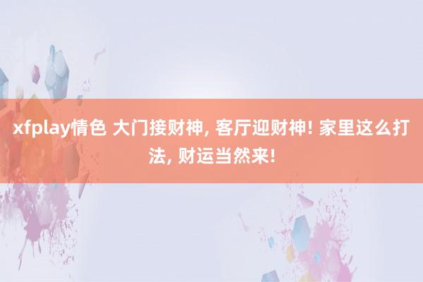 xfplay情色 大门接财神， 客厅迎财神! 家里这么打法， 财运当然来!