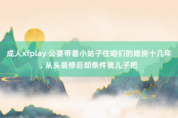 成人xfplay 公婆带着小姑子住咱们的婚房十几年， 从头装修后却条件我儿子把