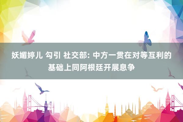 妖媚婷儿 勾引 社交部: 中方一贯在对等互利的基础上同阿根廷开展息争