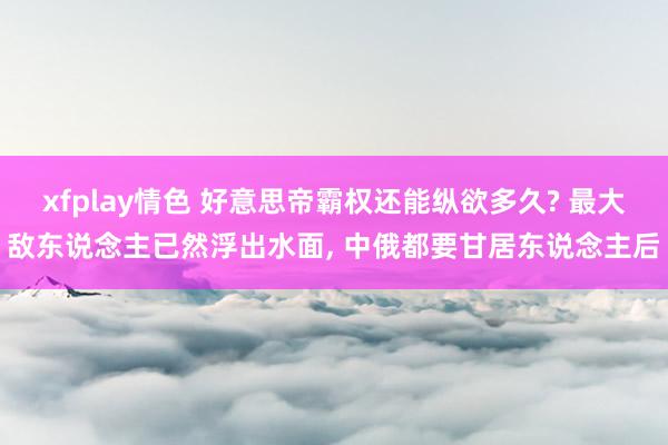 xfplay情色 好意思帝霸权还能纵欲多久? 最大敌东说念主已然浮出水面， 中俄都要甘居东说念主后