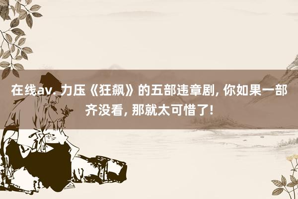 在线av. 力压《狂飙》的五部违章剧， 你如果一部齐没看， 那就太可惜了!