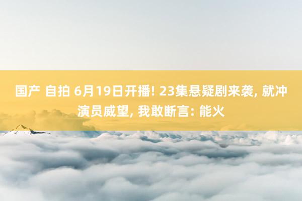 国产 自拍 6月19日开播! 23集悬疑剧来袭， 就冲演员威望， 我敢断言: 能火