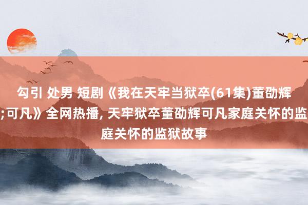 勾引 处男 短剧《我在天牢当狱卒(61集)董劭辉&可凡》全网热播， 天牢狱卒董劭辉可凡家庭关怀的监狱故事