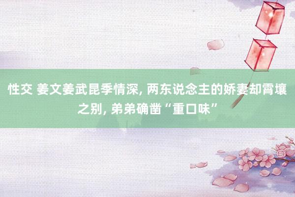 性交 姜文姜武昆季情深， 两东说念主的娇妻却霄壤之别， 弟弟确凿“重口味”
