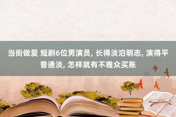 当街做爱 短剧6位男演员， 长得淡泊明志， 演得平普通淡， 怎样就有不雅众买账