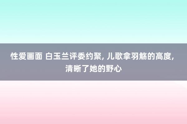 性爱画面 白玉兰评委约聚， 儿歌拿羽觞的高度， 清晰了她的野心