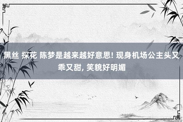黑丝 探花 陈梦是越来越好意思! 现身机场公主头又乖又甜， 笑貌好明媚